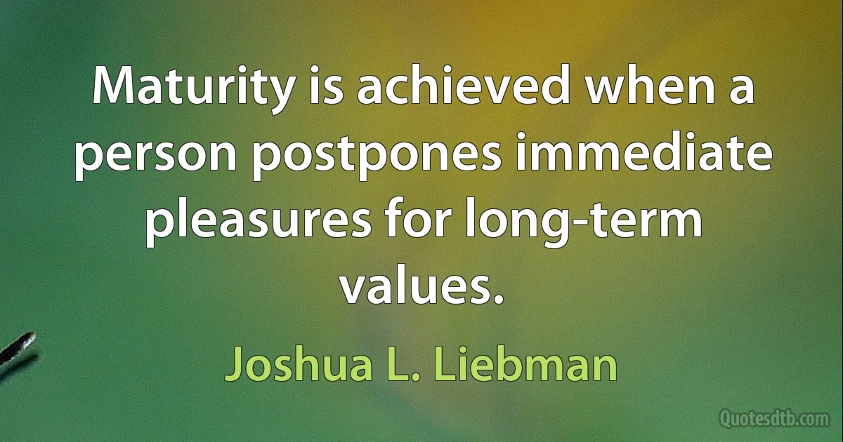 Maturity is achieved when a person postpones immediate pleasures for long-term values. (Joshua L. Liebman)