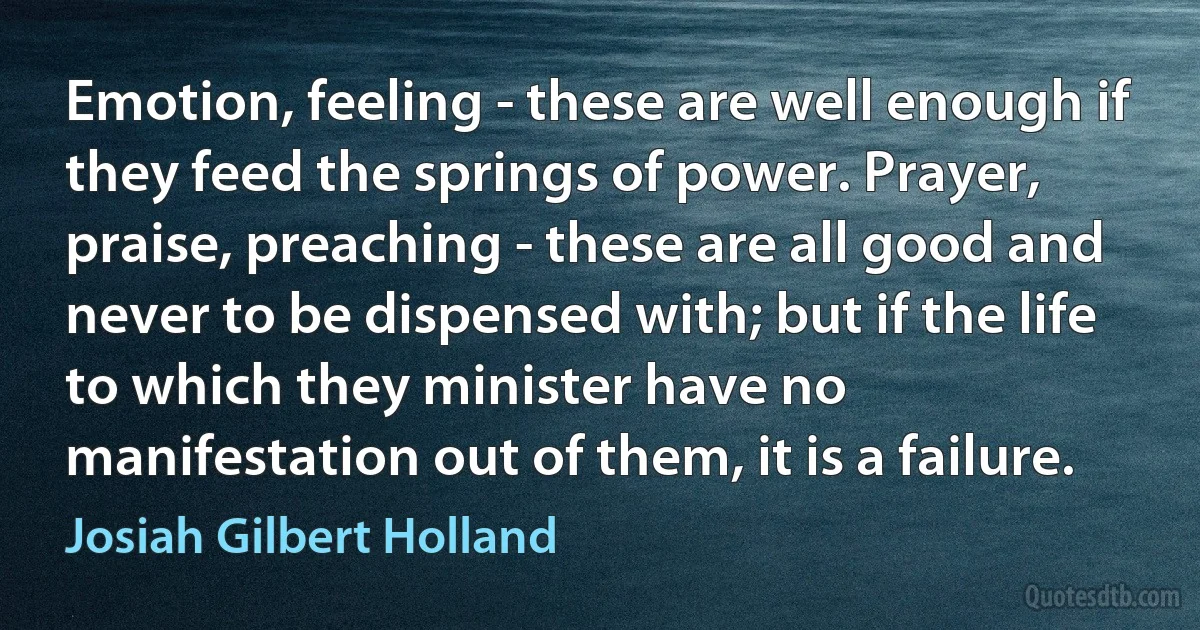 Emotion, feeling - these are well enough if they feed the springs of power. Prayer, praise, preaching - these are all good and never to be dispensed with; but if the life to which they minister have no manifestation out of them, it is a failure. (Josiah Gilbert Holland)