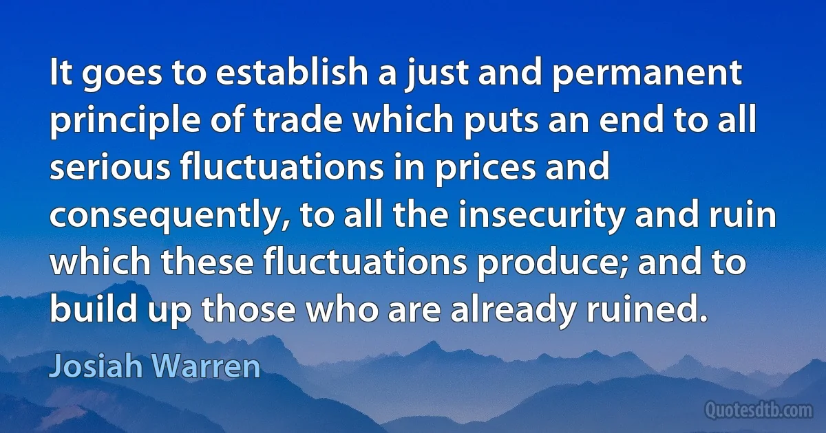 It goes to establish a just and permanent principle of trade which puts an end to all serious fluctuations in prices and consequently, to all the insecurity and ruin which these fluctuations produce; and to build up those who are already ruined. (Josiah Warren)