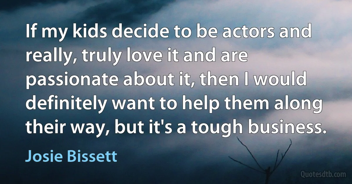 If my kids decide to be actors and really, truly love it and are passionate about it, then I would definitely want to help them along their way, but it's a tough business. (Josie Bissett)