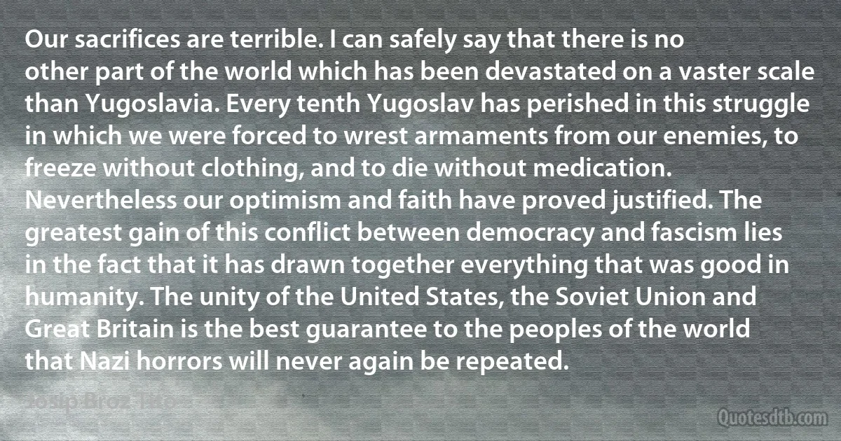 Our sacrifices are terrible. I can safely say that there is no other part of the world which has been devastated on a vaster scale than Yugoslavia. Every tenth Yugoslav has perished in this struggle in which we were forced to wrest armaments from our enemies, to freeze without clothing, and to die without medication.
Nevertheless our optimism and faith have proved justified. The greatest gain of this conflict between democracy and fascism lies in the fact that it has drawn together everything that was good in humanity. The unity of the United States, the Soviet Union and Great Britain is the best guarantee to the peoples of the world that Nazi horrors will never again be repeated. (Josip Broz Tito)