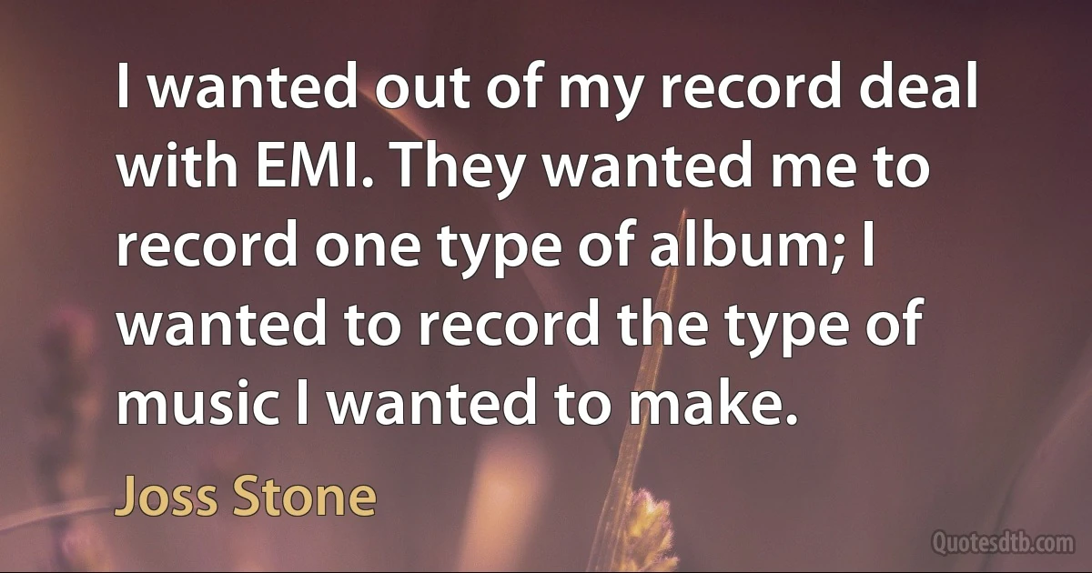 I wanted out of my record deal with EMI. They wanted me to record one type of album; I wanted to record the type of music I wanted to make. (Joss Stone)