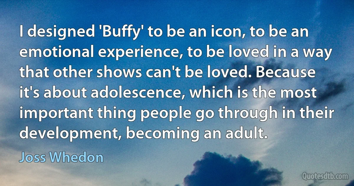 I designed 'Buffy' to be an icon, to be an emotional experience, to be loved in a way that other shows can't be loved. Because it's about adolescence, which is the most important thing people go through in their development, becoming an adult. (Joss Whedon)