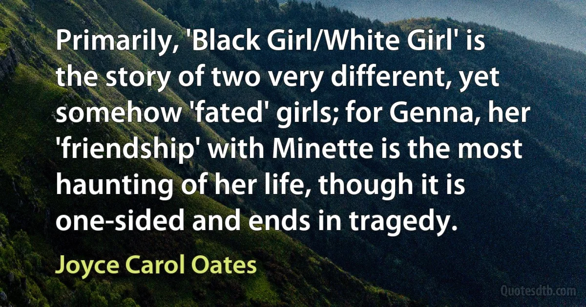 Primarily, 'Black Girl/White Girl' is the story of two very different, yet somehow 'fated' girls; for Genna, her 'friendship' with Minette is the most haunting of her life, though it is one-sided and ends in tragedy. (Joyce Carol Oates)