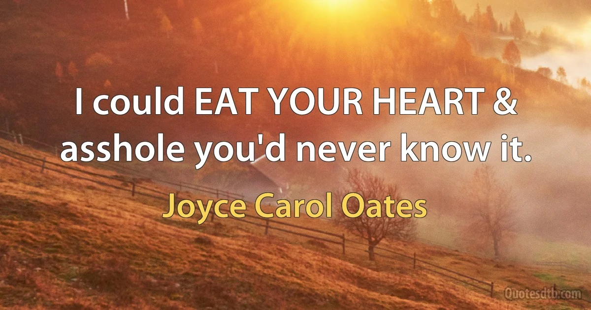 I could EAT YOUR HEART & asshole you'd never know it. (Joyce Carol Oates)