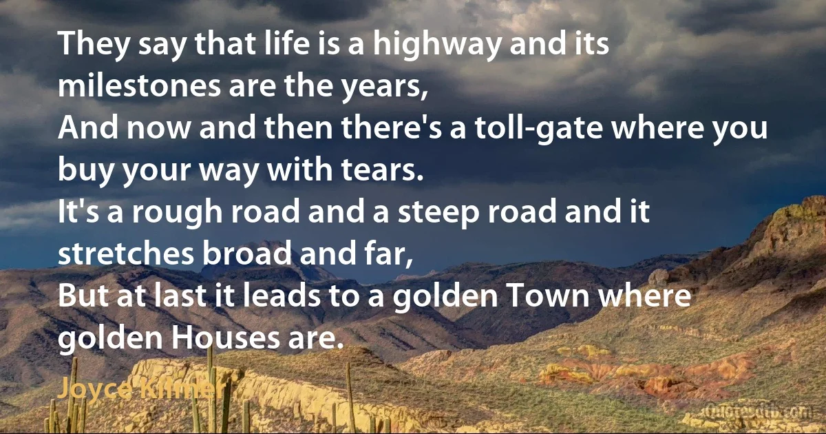 They say that life is a highway and its milestones are the years,
And now and then there's a toll-gate where you buy your way with tears.
It's a rough road and a steep road and it stretches broad and far,
But at last it leads to a golden Town where golden Houses are. (Joyce Kilmer)