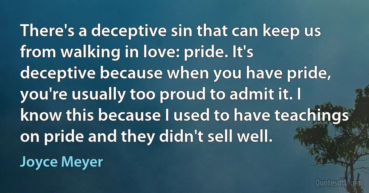 There's a deceptive sin that can keep us from walking in love: pride. It's deceptive because when you have pride, you're usually too proud to admit it. I know this because I used to have teachings on pride and they didn't sell well. (Joyce Meyer)