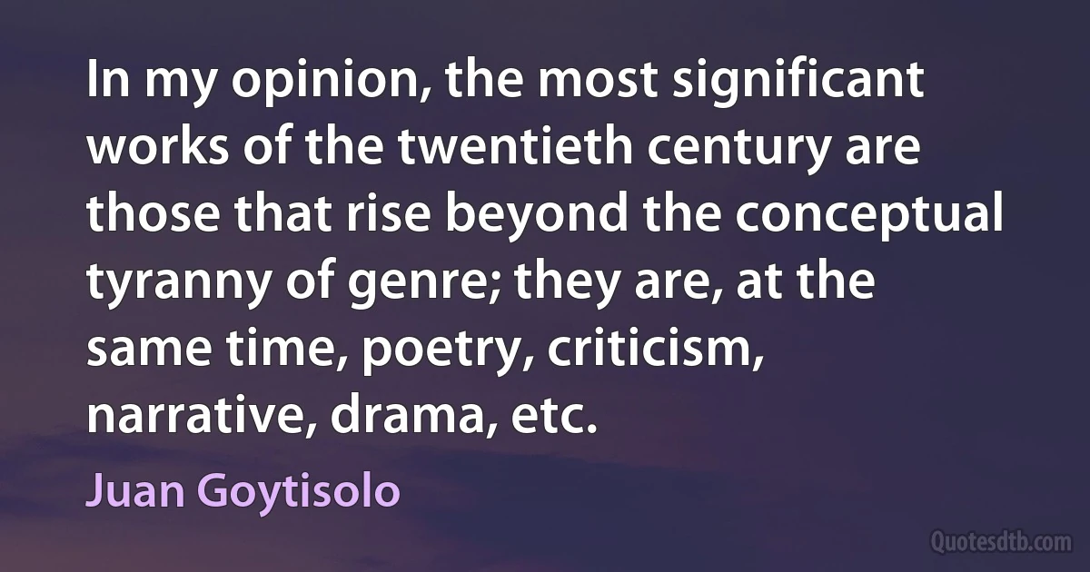 In my opinion, the most significant works of the twentieth century are those that rise beyond the conceptual tyranny of genre; they are, at the same time, poetry, criticism, narrative, drama, etc. (Juan Goytisolo)