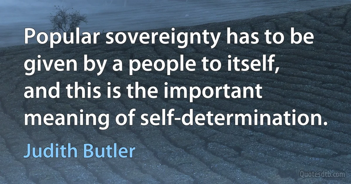 Popular sovereignty has to be given by a people to itself, and this is the important meaning of self-determination. (Judith Butler)