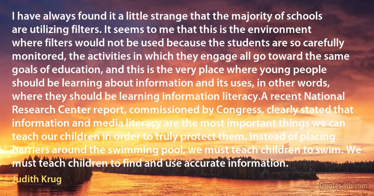 I have always found it a little strange that the majority of schools are utilizing filters. It seems to me that this is the environment where filters would not be used because the students are so carefully monitored, the activities in which they engage all go toward the same goals of education, and this is the very place where young people should be learning about information and its uses, in other words, where they should be learning information literacy.A recent National Research Center report, commissioned by Congress, clearly stated that information and media literacy are the most important things we can teach our children in order to truly protect them. Instead of placing barriers around the swimming pool, we must teach children to swim. We must teach children to find and use accurate information. (Judith Krug)