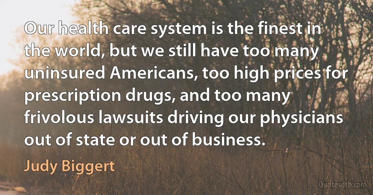 Our health care system is the finest in the world, but we still have too many uninsured Americans, too high prices for prescription drugs, and too many frivolous lawsuits driving our physicians out of state or out of business. (Judy Biggert)