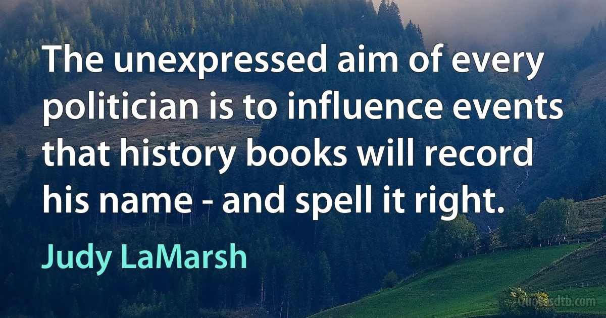 The unexpressed aim of every politician is to influence events that history books will record his name - and spell it right. (Judy LaMarsh)