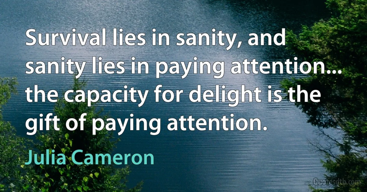 Survival lies in sanity, and sanity lies in paying attention... the capacity for delight is the gift of paying attention. (Julia Cameron)