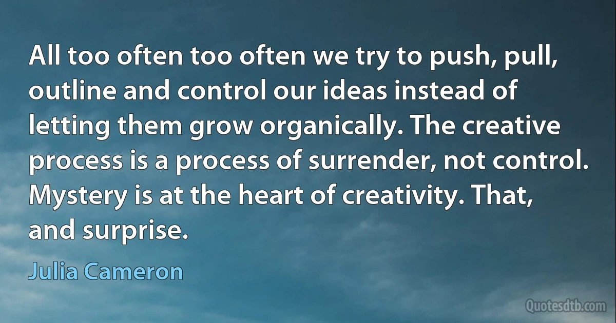 All too often too often we try to push, pull, outline and control our ideas instead of letting them grow organically. The creative process is a process of surrender, not control.
Mystery is at the heart of creativity. That, and surprise. (Julia Cameron)