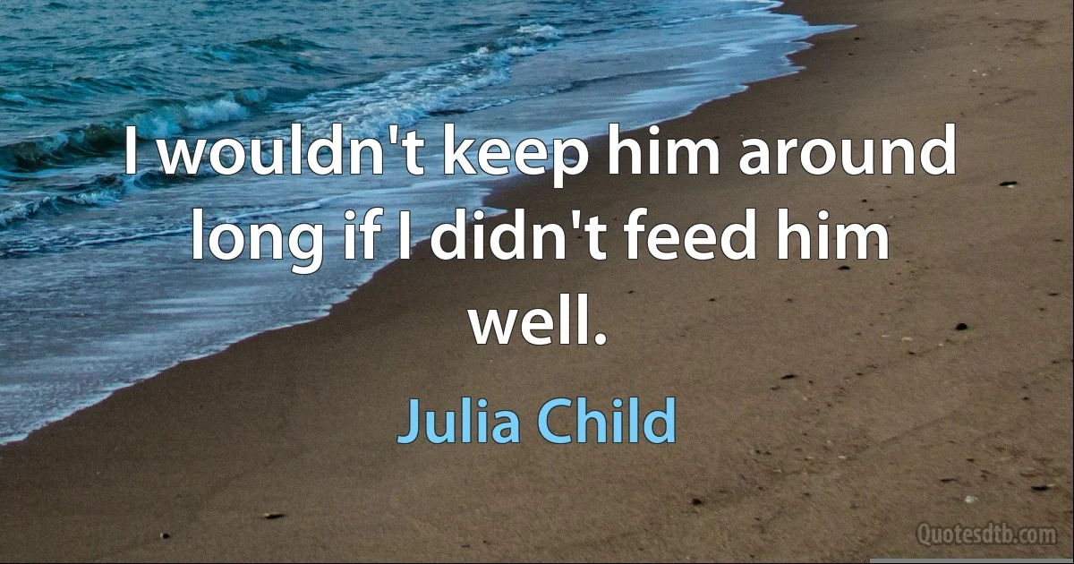 I wouldn't keep him around long if I didn't feed him well. (Julia Child)