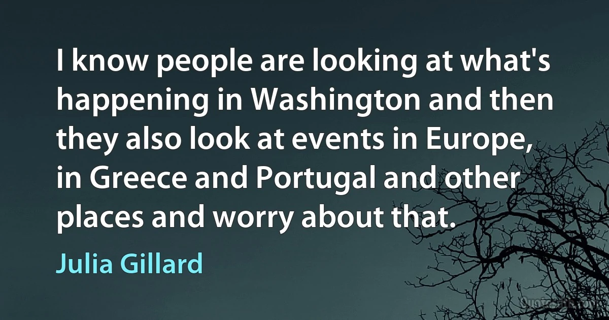 I know people are looking at what's happening in Washington and then they also look at events in Europe, in Greece and Portugal and other places and worry about that. (Julia Gillard)