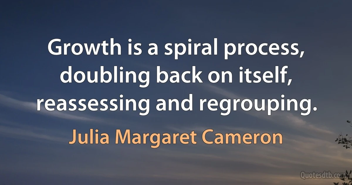 Growth is a spiral process, doubling back on itself, reassessing and regrouping. (Julia Margaret Cameron)