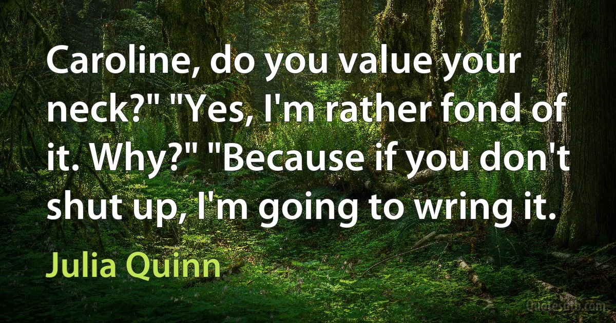 Caroline, do you value your neck?" "Yes, I'm rather fond of it. Why?" "Because if you don't shut up, I'm going to wring it. (Julia Quinn)