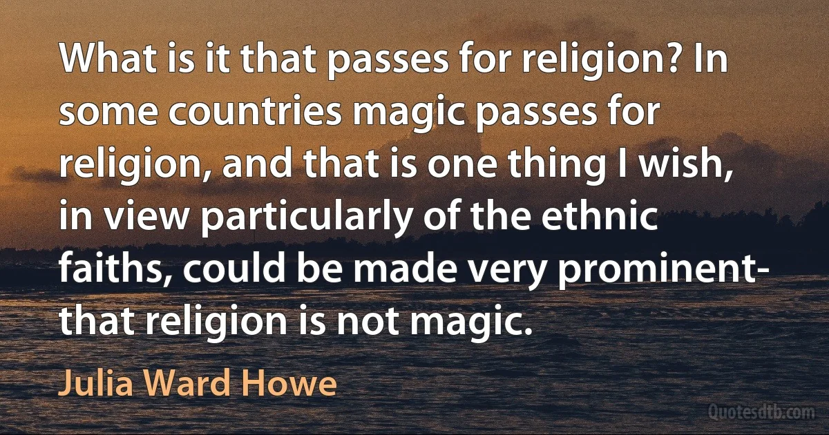 What is it that passes for religion? In some countries magic passes for religion, and that is one thing I wish, in view particularly of the ethnic faiths, could be made very prominent- that religion is not magic. (Julia Ward Howe)