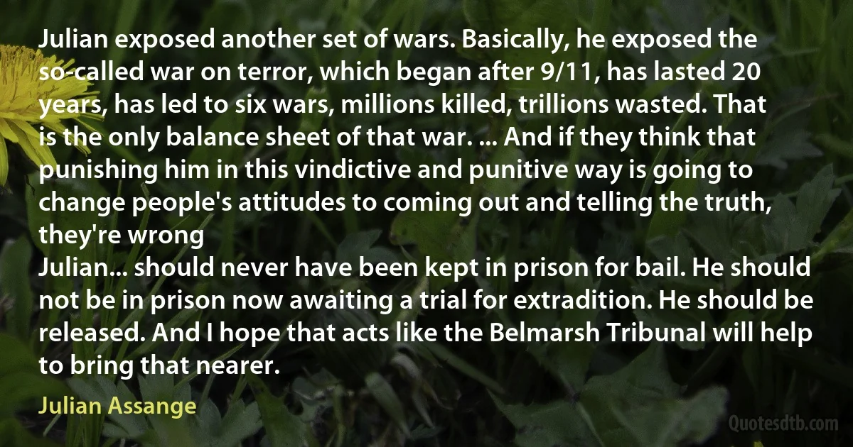 Julian exposed another set of wars. Basically, he exposed the so-called war on terror, which began after 9/11, has lasted 20 years, has led to six wars, millions killed, trillions wasted. That is the only balance sheet of that war. ... And if they think that punishing him in this vindictive and punitive way is going to change people's attitudes to coming out and telling the truth, they're wrong
Julian... should never have been kept in prison for bail. He should not be in prison now awaiting a trial for extradition. He should be released. And I hope that acts like the Belmarsh Tribunal will help to bring that nearer. (Julian Assange)