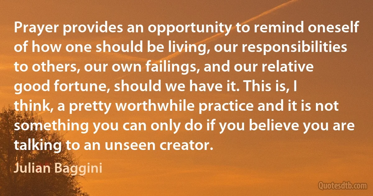 Prayer provides an opportunity to remind oneself of how one should be living, our responsibilities to others, our own failings, and our relative good fortune, should we have it. This is, I think, a pretty worthwhile practice and it is not something you can only do if you believe you are talking to an unseen creator. (Julian Baggini)