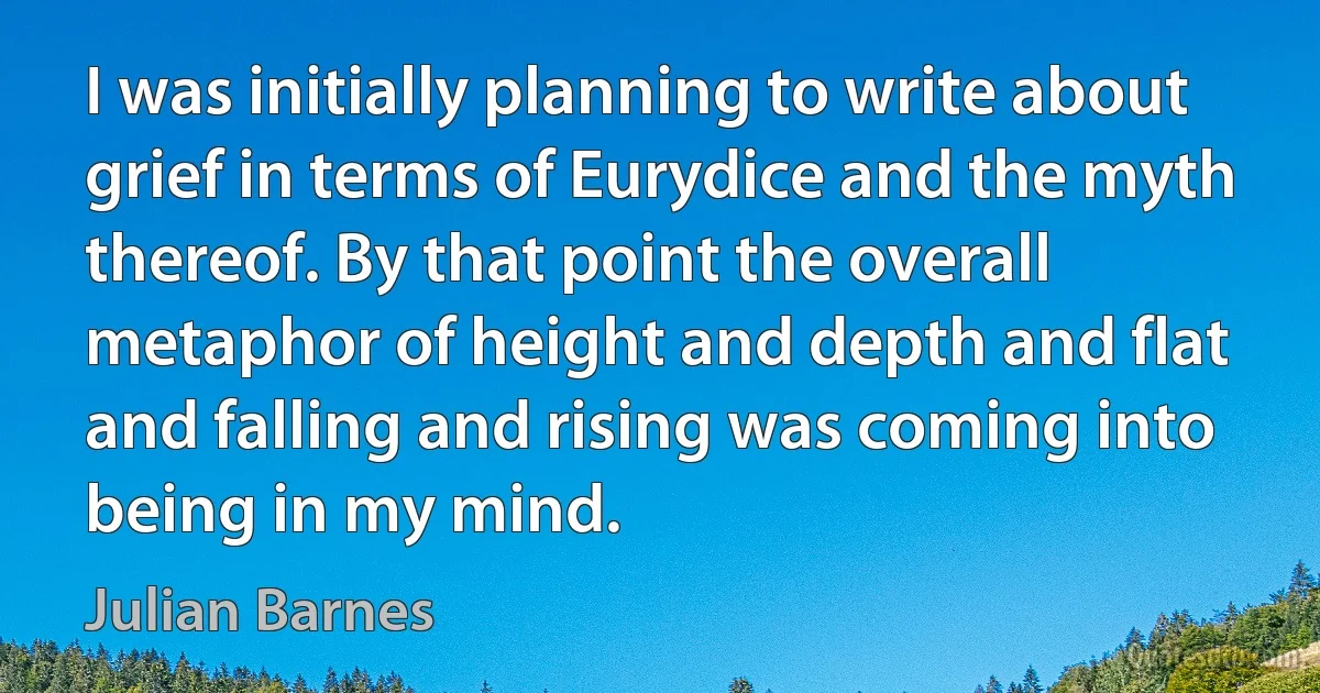 I was initially planning to write about grief in terms of Eurydice and the myth thereof. By that point the overall metaphor of height and depth and flat and falling and rising was coming into being in my mind. (Julian Barnes)