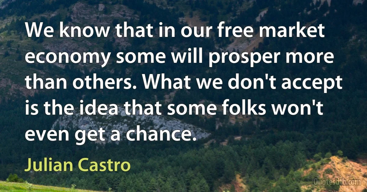 We know that in our free market economy some will prosper more than others. What we don't accept is the idea that some folks won't even get a chance. (Julian Castro)