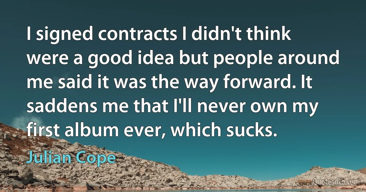 I signed contracts I didn't think were a good idea but people around me said it was the way forward. It saddens me that I'll never own my first album ever, which sucks. (Julian Cope)