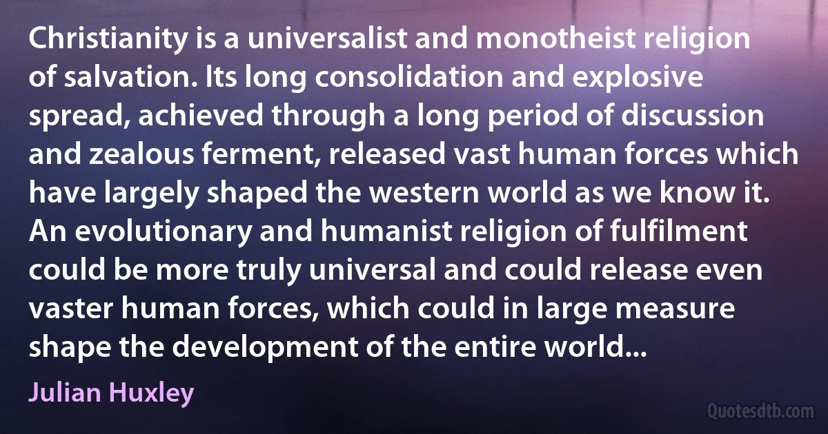 Christianity is a universalist and monotheist religion of salvation. Its long consolidation and explosive spread, achieved through a long period of discussion and zealous ferment, released vast human forces which have largely shaped the western world as we know it. An evolutionary and humanist religion of fulfilment could be more truly universal and could release even vaster human forces, which could in large measure shape the development of the entire world... (Julian Huxley)