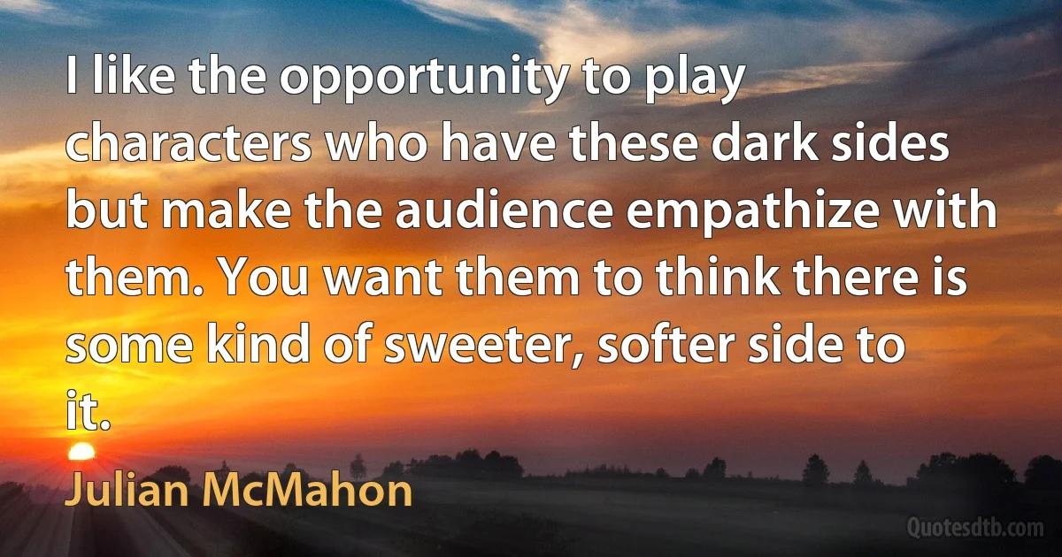 I like the opportunity to play characters who have these dark sides but make the audience empathize with them. You want them to think there is some kind of sweeter, softer side to it. (Julian McMahon)