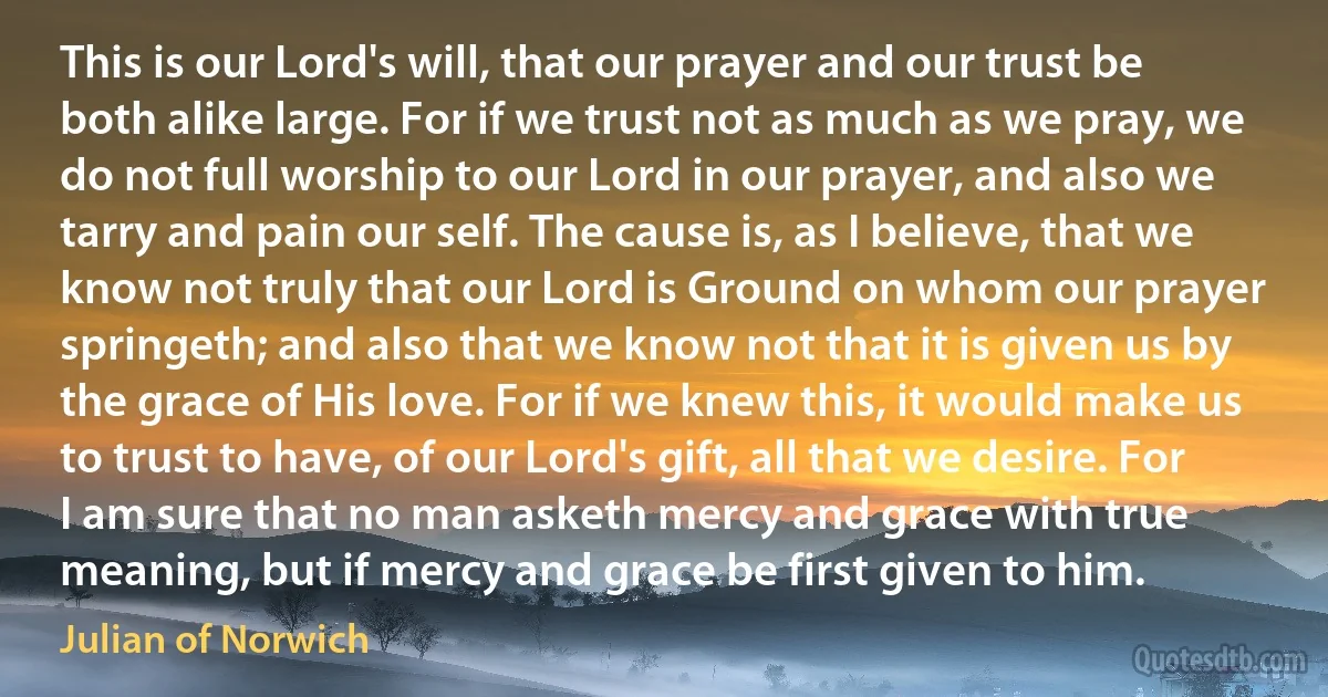 This is our Lord's will, that our prayer and our trust be both alike large. For if we trust not as much as we pray, we do not full worship to our Lord in our prayer, and also we tarry and pain our self. The cause is, as I believe, that we know not truly that our Lord is Ground on whom our prayer springeth; and also that we know not that it is given us by the grace of His love. For if we knew this, it would make us to trust to have, of our Lord's gift, all that we desire. For I am sure that no man asketh mercy and grace with true meaning, but if mercy and grace be first given to him. (Julian of Norwich)