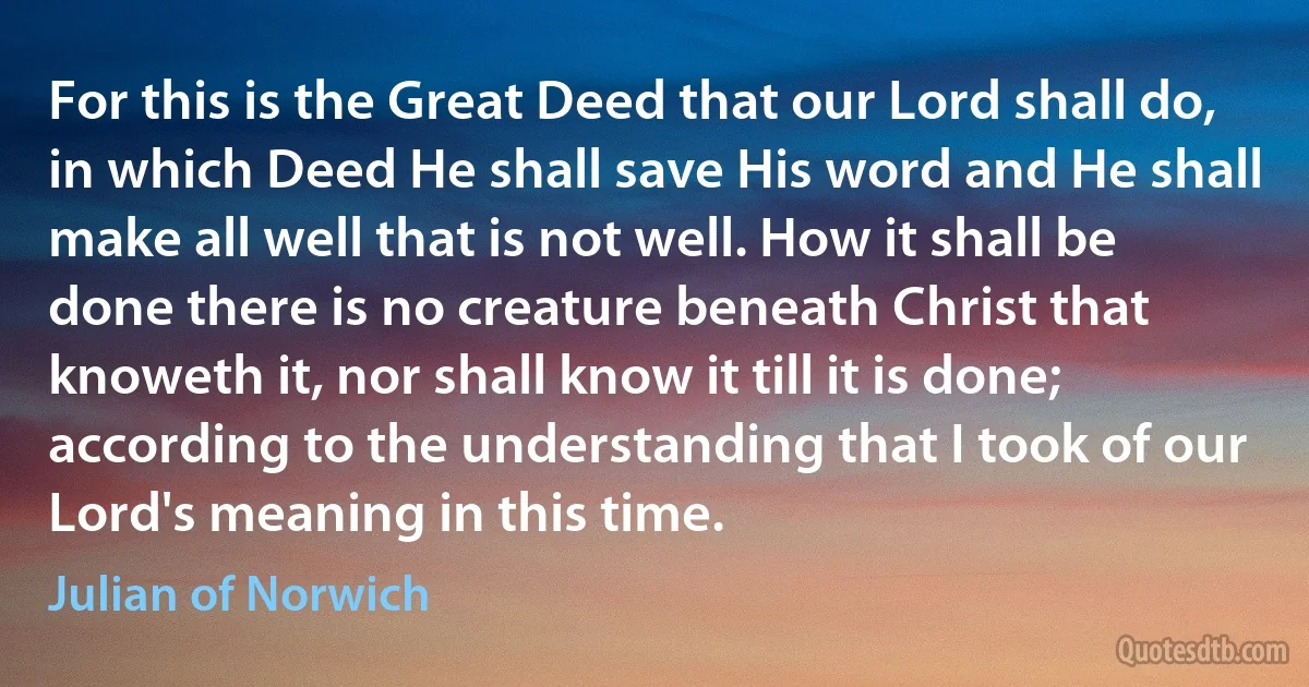 For this is the Great Deed that our Lord shall do, in which Deed He shall save His word and He shall make all well that is not well. How it shall be done there is no creature beneath Christ that knoweth it, nor shall know it till it is done; according to the understanding that I took of our Lord's meaning in this time. (Julian of Norwich)