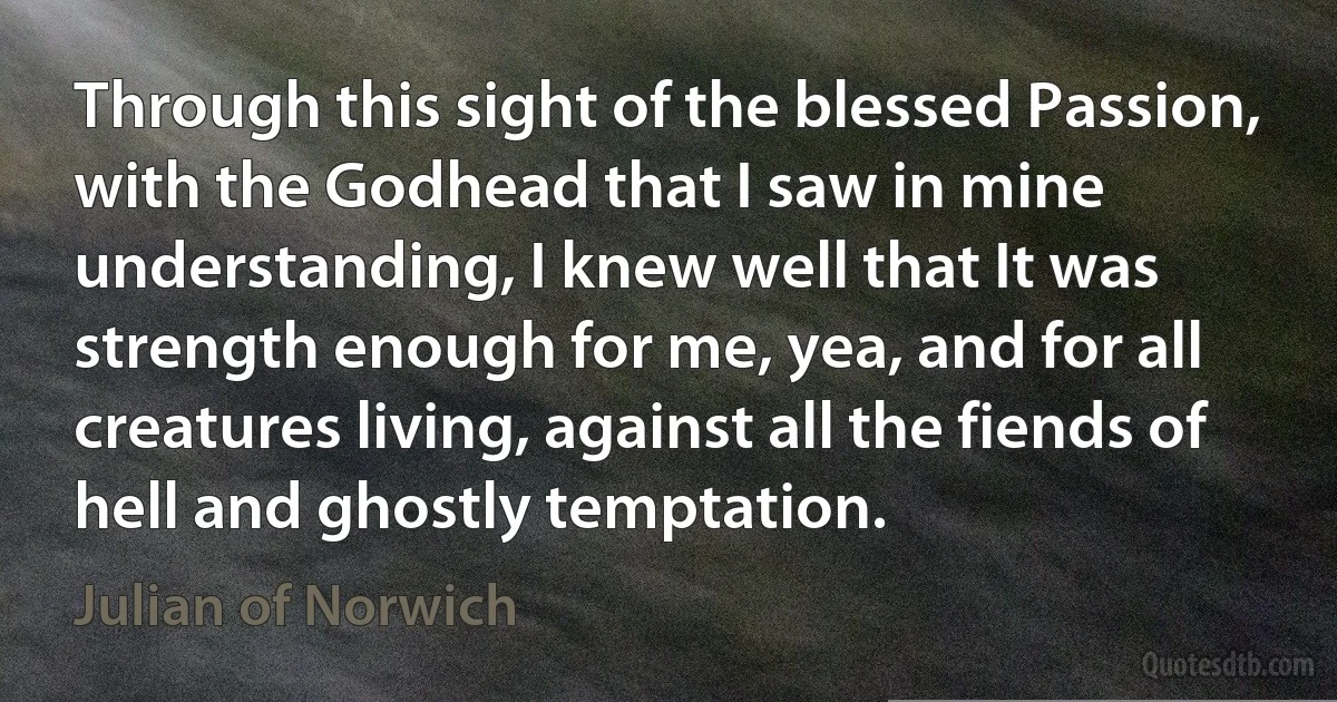 Through this sight of the blessed Passion, with the Godhead that I saw in mine understanding, I knew well that It was strength enough for me, yea, and for all creatures living, against all the fiends of hell and ghostly temptation. (Julian of Norwich)