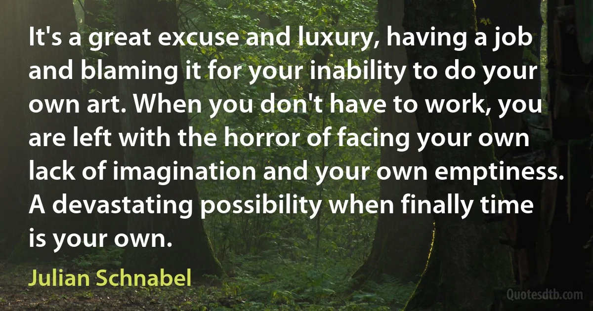 It's a great excuse and luxury, having a job and blaming it for your inability to do your own art. When you don't have to work, you are left with the horror of facing your own lack of imagination and your own emptiness. A devastating possibility when finally time is your own. (Julian Schnabel)