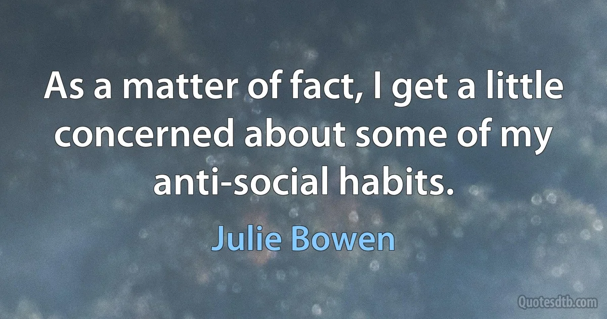 As a matter of fact, I get a little concerned about some of my anti-social habits. (Julie Bowen)