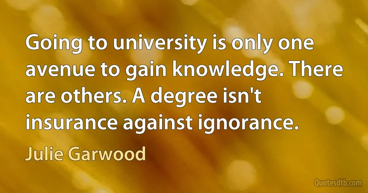 Going to university is only one avenue to gain knowledge. There are others. A degree isn't insurance against ignorance. (Julie Garwood)