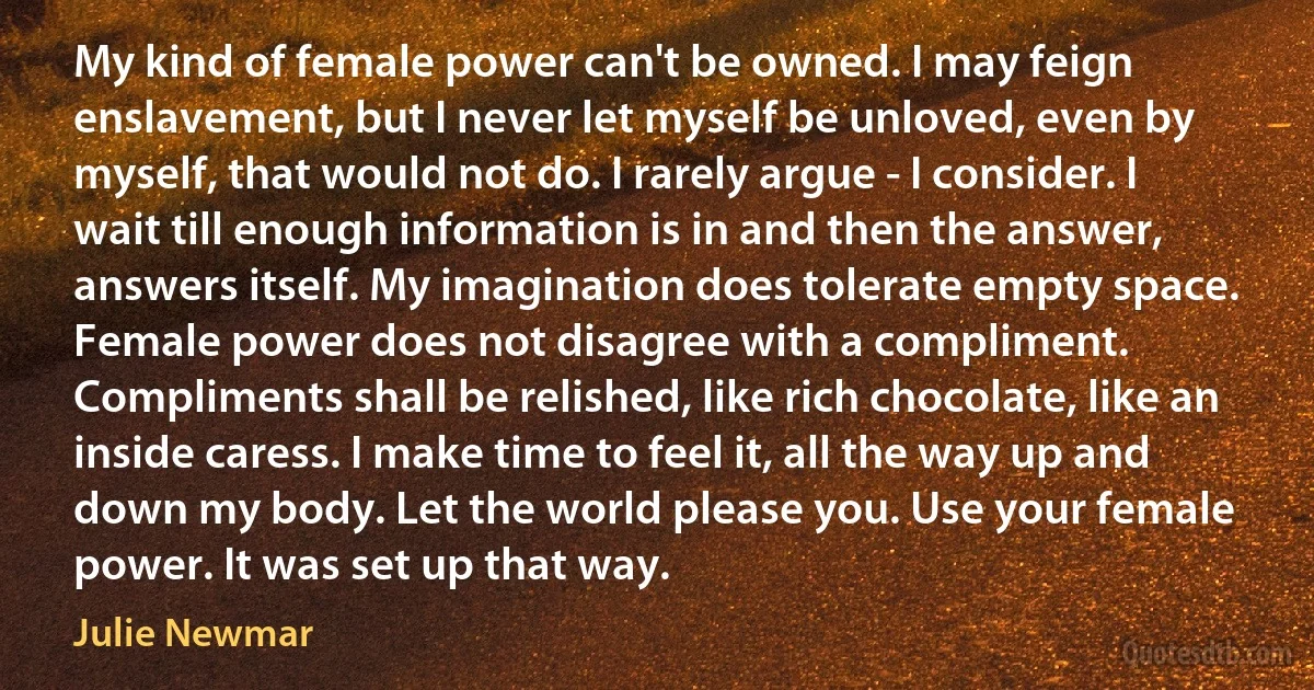 My kind of female power can't be owned. I may feign enslavement, but I never let myself be unloved, even by myself, that would not do. I rarely argue - I consider. I wait till enough information is in and then the answer, answers itself. My imagination does tolerate empty space. Female power does not disagree with a compliment. Compliments shall be relished, like rich chocolate, like an inside caress. I make time to feel it, all the way up and down my body. Let the world please you. Use your female power. It was set up that way. (Julie Newmar)