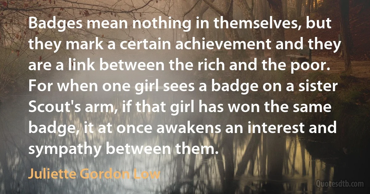 Badges mean nothing in themselves, but they mark a certain achievement and they are a link between the rich and the poor. For when one girl sees a badge on a sister Scout's arm, if that girl has won the same badge, it at once awakens an interest and sympathy between them. (Juliette Gordon Low)