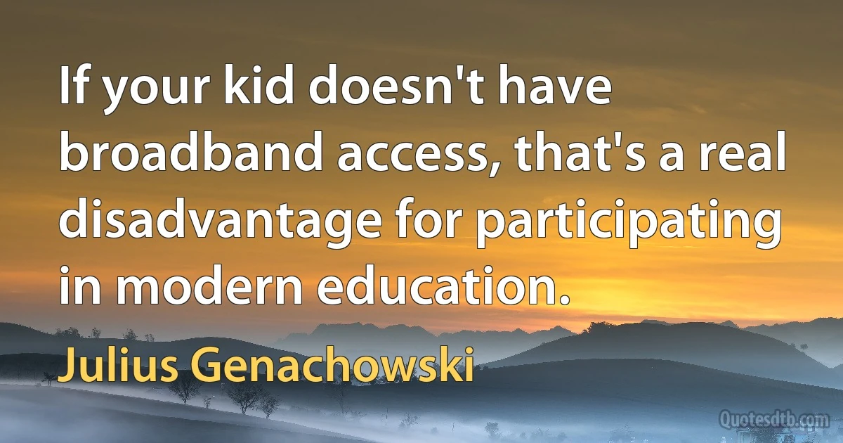 If your kid doesn't have broadband access, that's a real disadvantage for participating in modern education. (Julius Genachowski)