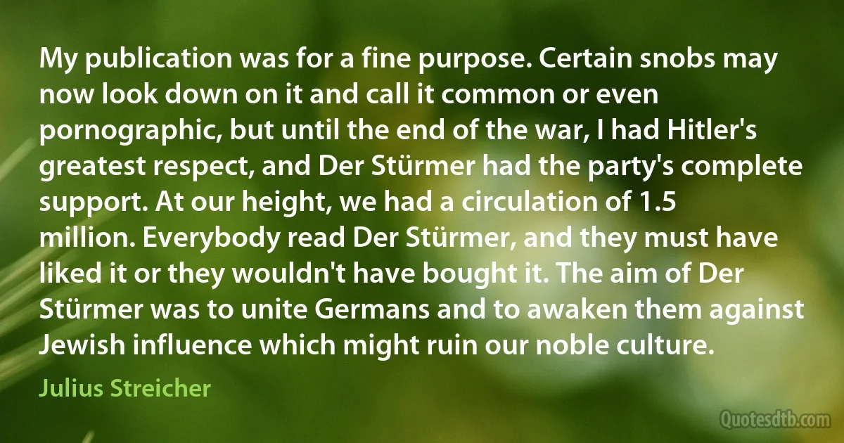 My publication was for a fine purpose. Certain snobs may now look down on it and call it common or even pornographic, but until the end of the war, I had Hitler's greatest respect, and Der Stürmer had the party's complete support. At our height, we had a circulation of 1.5 million. Everybody read Der Stürmer, and they must have liked it or they wouldn't have bought it. The aim of Der Stürmer was to unite Germans and to awaken them against Jewish influence which might ruin our noble culture. (Julius Streicher)