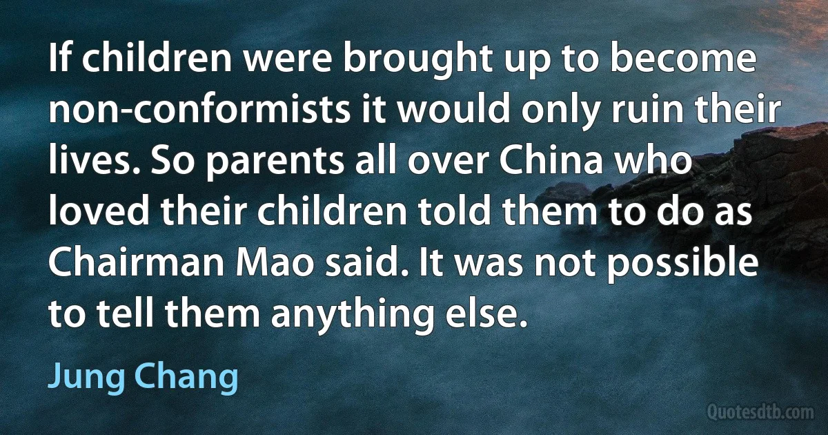 If children were brought up to become non-conformists it would only ruin their lives. So parents all over China who loved their children told them to do as Chairman Mao said. It was not possible to tell them anything else. (Jung Chang)