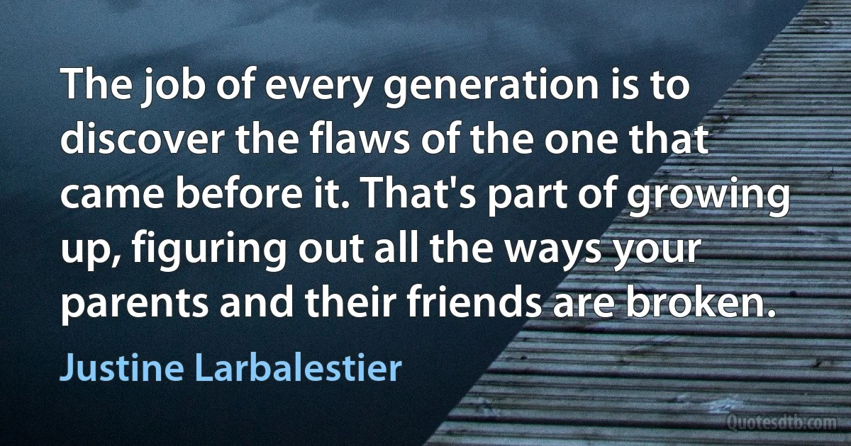 The job of every generation is to discover the flaws of the one that came before it. That's part of growing up, figuring out all the ways your parents and their friends are broken. (Justine Larbalestier)