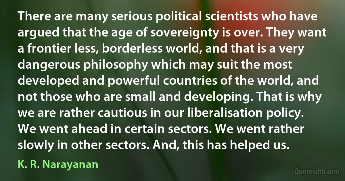 There are many serious political scientists who have argued that the age of sovereignty is over. They want a frontier less, borderless world, and that is a very dangerous philosophy which may suit the most developed and powerful countries of the world, and not those who are small and developing. That is why we are rather cautious in our liberalisation policy. We went ahead in certain sectors. We went rather slowly in other sectors. And, this has helped us. (K. R. Narayanan)