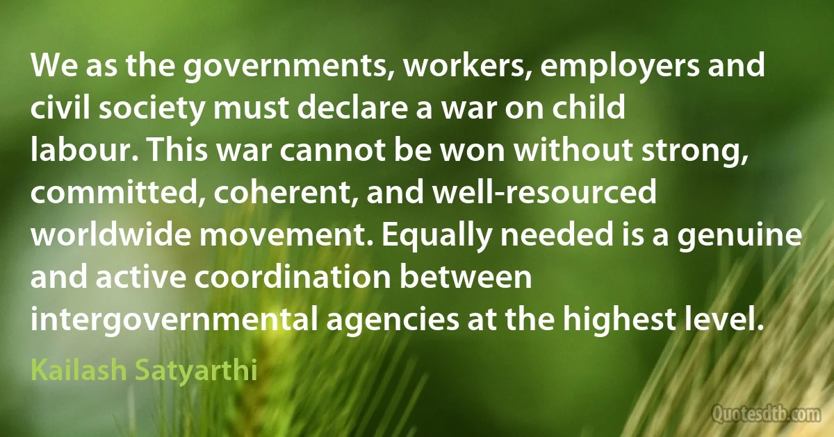 We as the governments, workers, employers and civil society must declare a war on child labour. This war cannot be won without strong, committed, coherent, and well-resourced worldwide movement. Equally needed is a genuine and active coordination between intergovernmental agencies at the highest level. (Kailash Satyarthi)