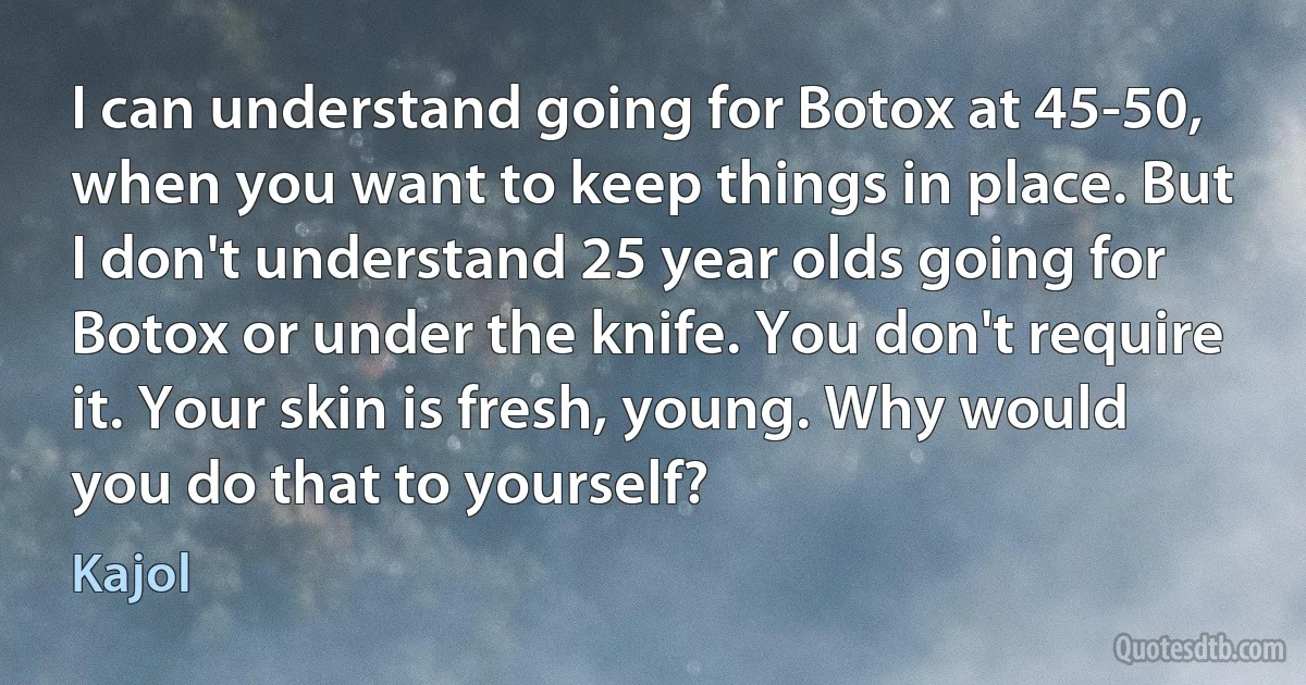 I can understand going for Botox at 45-50, when you want to keep things in place. But I don't understand 25 year olds going for Botox or under the knife. You don't require it. Your skin is fresh, young. Why would you do that to yourself? (Kajol)