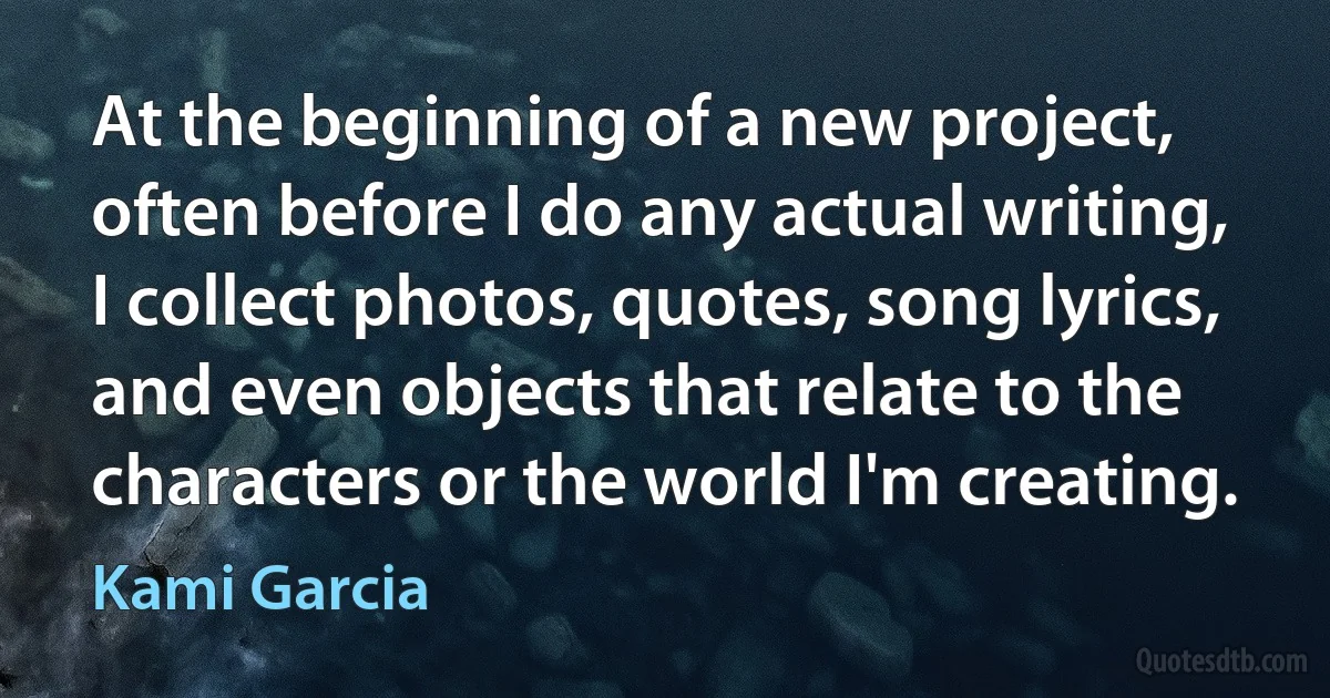 At the beginning of a new project, often before I do any actual writing, I collect photos, quotes, song lyrics, and even objects that relate to the characters or the world I'm creating. (Kami Garcia)