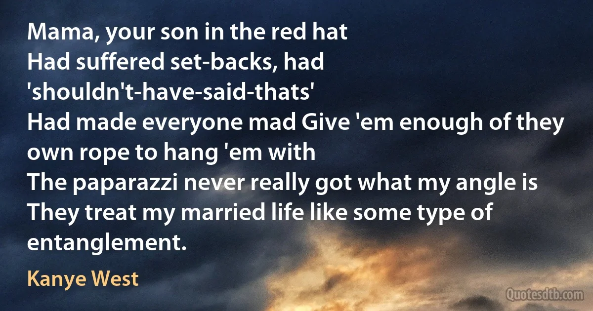 Mama, your son in the red hat
Had suffered set-backs, had 'shouldn't-have-said-thats'
Had made everyone mad Give 'em enough of they own rope to hang 'em with
The paparazzi never really got what my angle is
They treat my married life like some type of entanglement. (Kanye West)