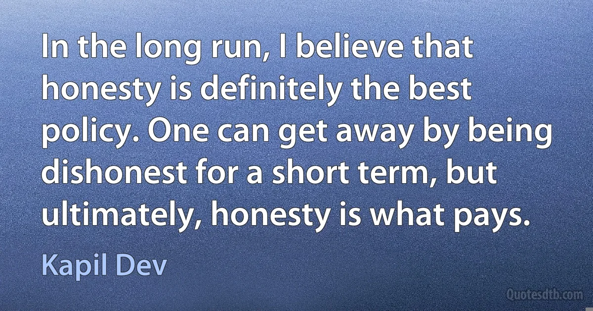 In the long run, I believe that honesty is definitely the best policy. One can get away by being dishonest for a short term, but ultimately, honesty is what pays. (Kapil Dev)