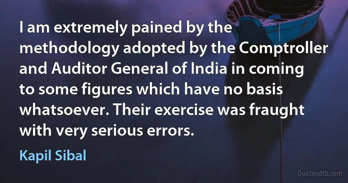 I am extremely pained by the methodology adopted by the Comptroller and Auditor General of India in coming to some figures which have no basis whatsoever. Their exercise was fraught with very serious errors. (Kapil Sibal)