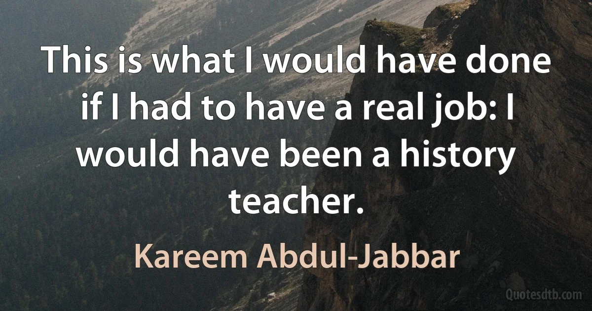 This is what I would have done if I had to have a real job: I would have been a history teacher. (Kareem Abdul-Jabbar)